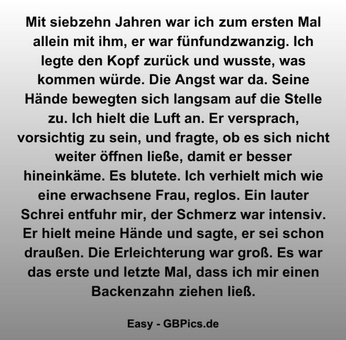 Mit siebzehn Jahren war ich zum ersten Mal allein mit ihm, er war fünfundzwanzig. Ich legte den Kopf zurück und wusste, was kommen würde. Die Angst war da. Seine Hände    bewegten sich langsam auf die Stelle zu. Ich hielt die Luft an. Er versprach, vorsichtig zu sein, und fragte, ob es sich nicht weiter öffnen ließe, damit er besser    hineinkäme. Es blutete. Ich verhielt mich wie eine erwachsene Frau, reglos. Ein lauter Schrei entfuhr mir, der Schmerz war intensiv. Er hielt meine Hände und sagte, er sei    schon draußen. Die Erleichterung war groß. Es war das erste und letzte Mal, dass ich mir einen Backenzahn ziehen ließ.