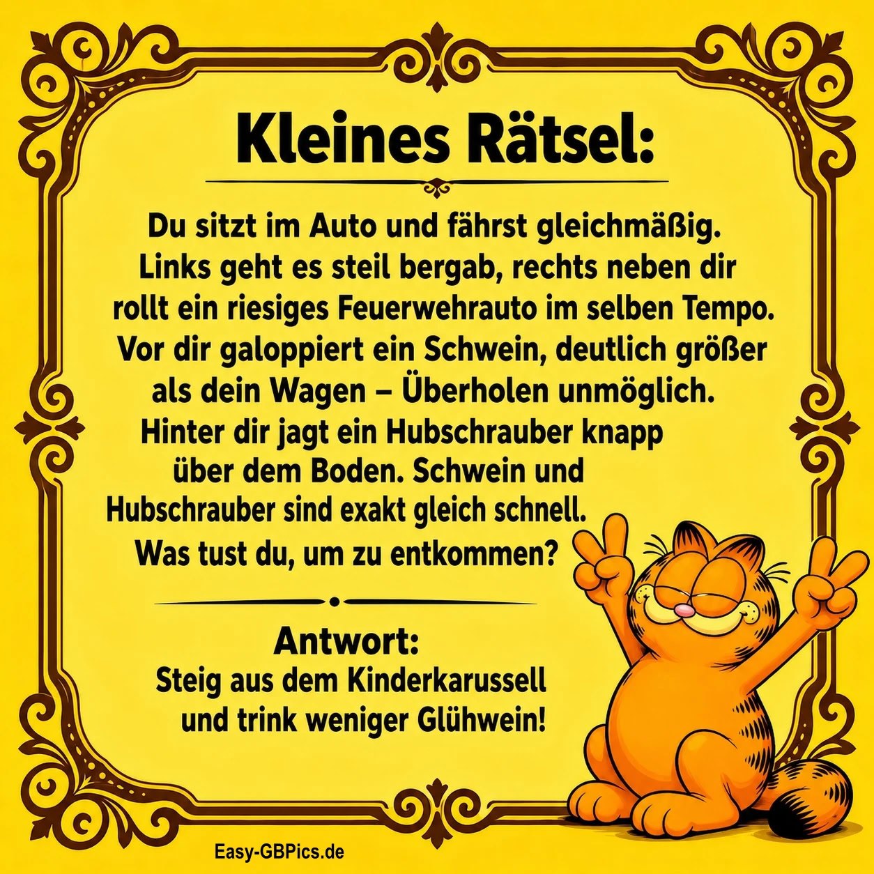 Kleines Rätsel:<br />
Du sitzt im Auto und fährst gleichmäßig.<br />
Links geht es steil bergab, rechts neben dir<br />
rollt ein riesiges Feuerwehrauto im selben Tempo.<br />
Vor dir galoppiert ein Schwein, deutlich größer<br />
als dein Wagen - Überholen unmöglich.<br />
Hinter dir jagt ein Hubschrauber knapp<br />
über dem Boden. Schwein und<br />
Hubschrauber sind exakt gleich schnell.<br />
Was tust du, um zu entkommen? R<br />
Antwort: Steig aus dem Kinderkarussell<br />
und trink weniger Glühwein!